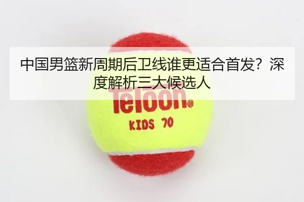 中国男篮新周期后卫线谁更适合首发？深度解析三大候选人